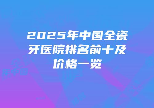 2025年中国全瓷牙医院排名前十及价格一览
