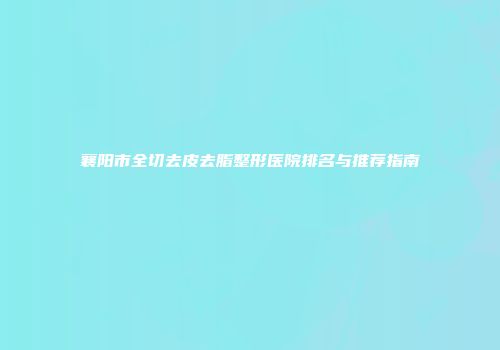 襄阳市全切去皮去脂整形医院排名与推荐指南