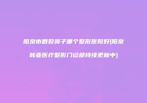 阳泉市唇裂鼻子哪个整形医院好(阳泉韩亚医疗整形门诊部持续更新中)