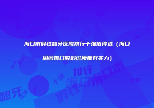 海口市假性龅牙医院排行十强值得选（海口周薇娜口腔科诊所都有实力）