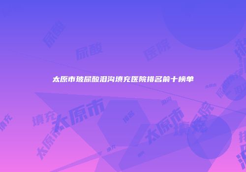 太原市玻尿酸泪沟填充医院排名前十榜单
