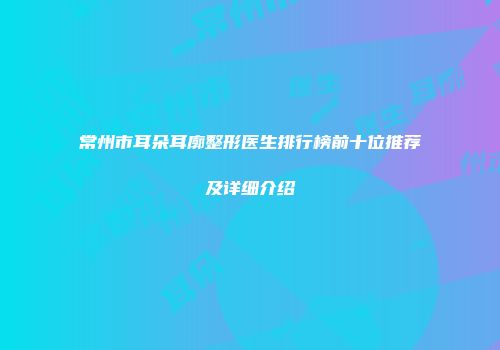 常州市耳朵耳廓整形医生排行榜前十位推荐及详细介绍