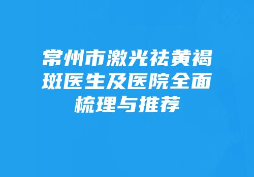 常州市激光祛黄褐斑医生及医院全面梳理与推荐