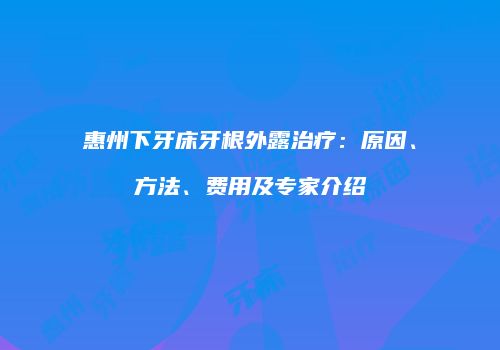 惠州下牙床牙根外露治疗：原因、方法、费用及专家介绍