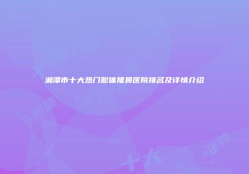 湘潭市十大热门膨体隆鼻医院排名及详情介绍