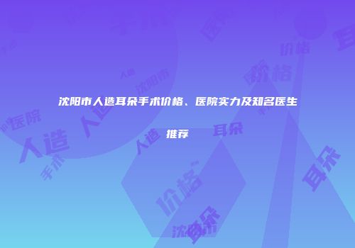 沈阳市人造耳朵手术价格、医院实力及知名医生推荐