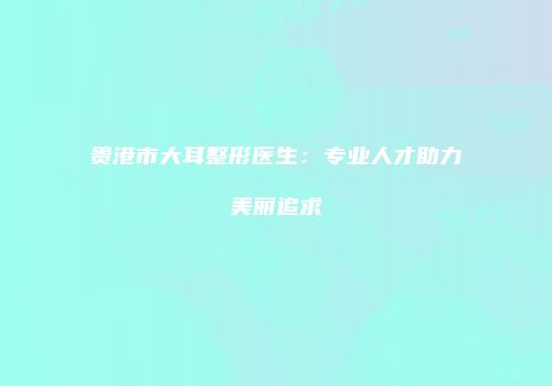 贵港市大耳整形医生：专业人才助力美丽追求