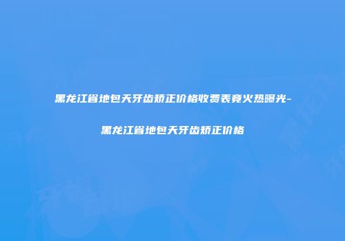 黑龙江省地包天牙齿矫正价格收费表竟火热曝光-黑龙江省地包天牙齿矫正价格