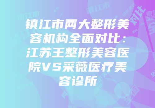 镇江市两大整形美容机构全面对比：江苏王整形美容医院VS采薇医疗美容诊所