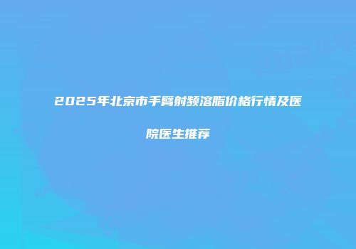 2025年北京市手臂射频溶脂价格行情及医院医生推荐