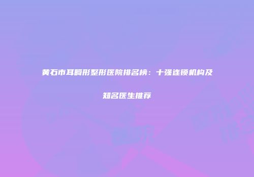 黄石市耳畸形整形医院排名榜：十强连锁机构及知名医生推荐