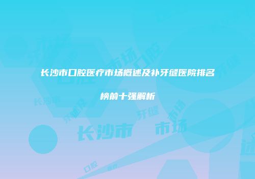 长沙市口腔医疗市场概述及补牙缝医院排名榜前十强解析