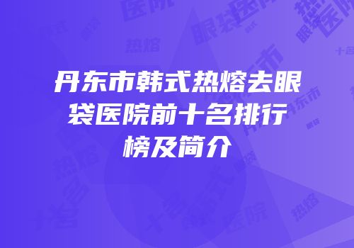 丹东市韩式热熔去眼袋医院前十名排行榜及简介