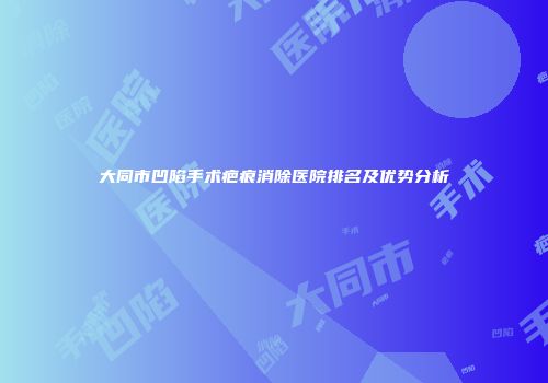 大同市凹陷手术疤痕消除医院排名及优势分析