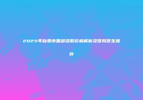 2025年自贡市面部溶脂价格解析及医院医生推荐