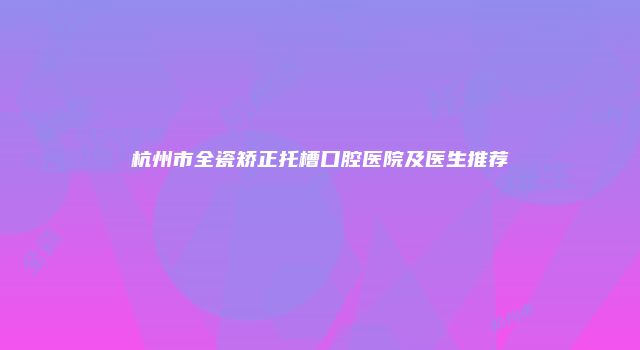 杭州市全瓷矫正托槽口腔医院及医生推荐