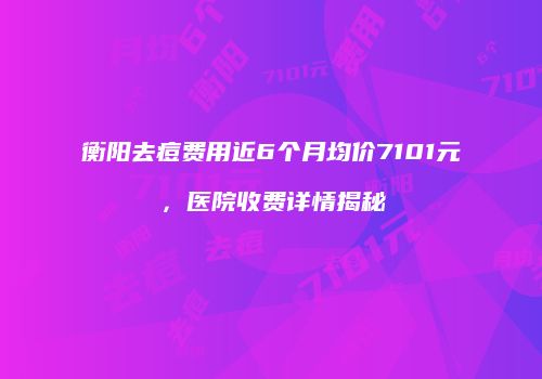 衡阳去痘费用近6个月均价7101元，医院收费详情揭秘