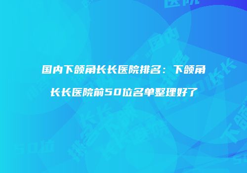 国内下颌角长长医院排名：下颌角长长医院前50位名单整理好了