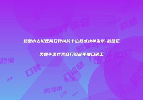 鹤壁市去斑医院口碑榜前十位权威榜单发布-鹤壁正美韶华医疗美容门诊部年度口碑王