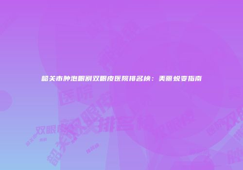 韶关市肿泡眼割双眼皮医院排名榜：美丽蜕变指南
