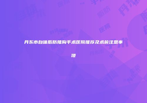 丹东市自体脂肪隆胸手术医院推荐及术前注意事项