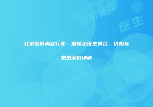 北京整形美容行业：唇矫正医生排名、价格与祛斑案例详解