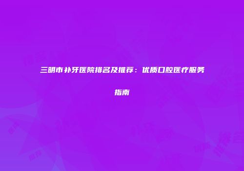 三明市补牙医院排名及推荐：优质口腔医疗服务指南