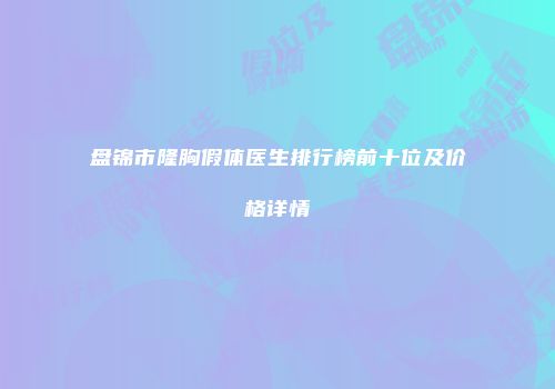 盘锦市隆胸假体医生排行榜前十位及价格详情