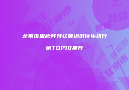 北京市黑脸娃娃祛黄褐斑医生排行榜TOP10推荐
