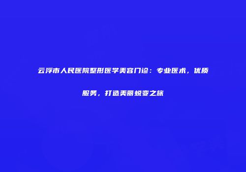 云浮市人民医院整形医学美容门诊：专业医术，优质服务，打造美丽蜕变之旅
