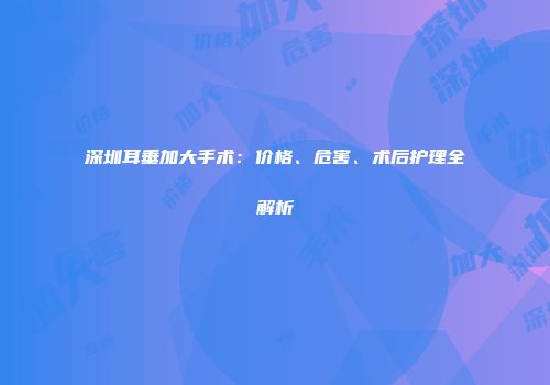 深圳耳垂加大手术：价格、危害、术后护理全解析