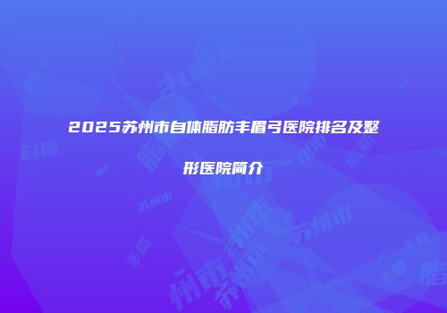 2025苏州市自体脂肪丰眉弓医院排名及整形医院简介