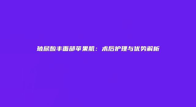 玻尿酸丰面部苹果肌：术后护理与优势解析