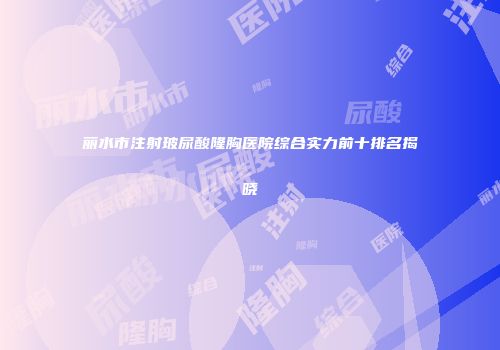 丽水市注射玻尿酸隆胸医院综合实力前十排名揭晓