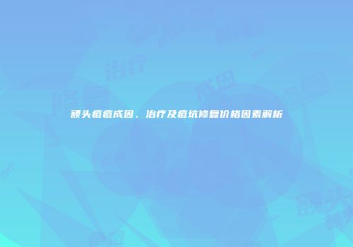 额头痘痘成因、治疗及痘坑修复价格因素解析