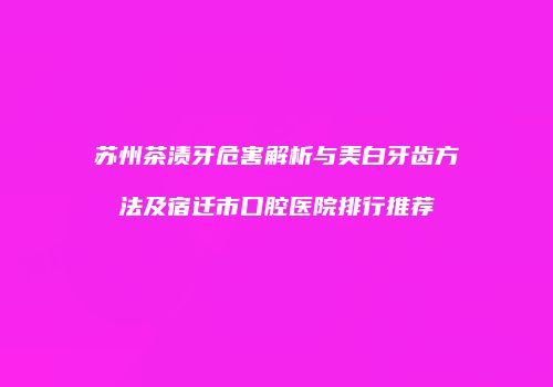 苏州茶渍牙危害解析与美白牙齿方法及宿迁市口腔医院排行推荐