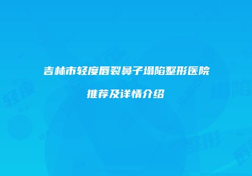 吉林市轻度唇裂鼻子塌陷整形医院推荐及详情介绍