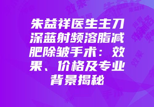 朱益祥医生主刀深蓝射频溶脂减肥除皱手术：效果、价格及专业背景揭秘