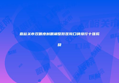 嘉峪关市双眼皮割眼角整形医院口碑排行十强揭晓