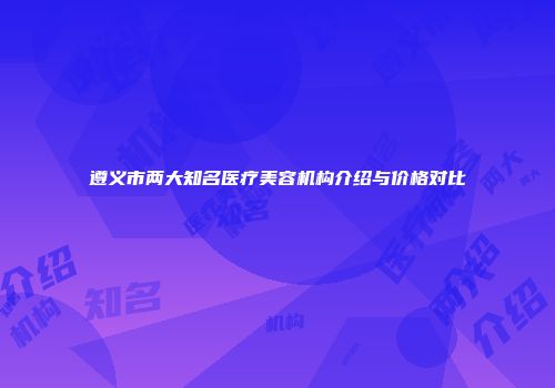 遵义市两大知名医疗美容机构介绍与价格对比