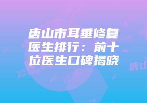 唐山市耳垂修复医生排行：前十位医生口碑揭晓