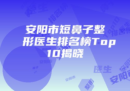 安阳市短鼻子整形医生排名榜Top10揭晓