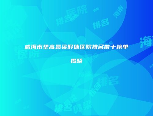 威海市垫高鼻梁假体医院排名前十榜单揭晓