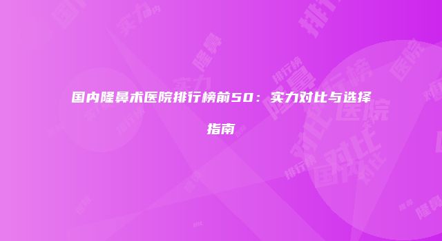 国内隆鼻术医院排行榜前50：实力对比与选择指南