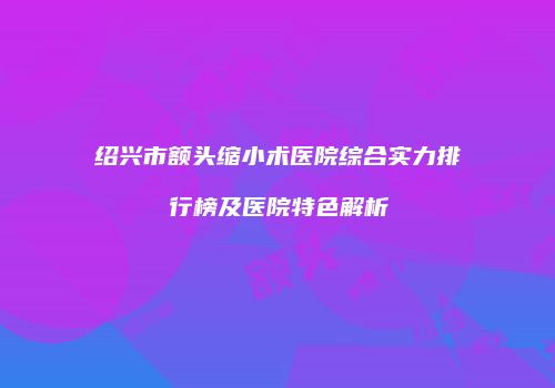 绍兴市额头缩小术医院综合实力排行榜及医院特色解析
