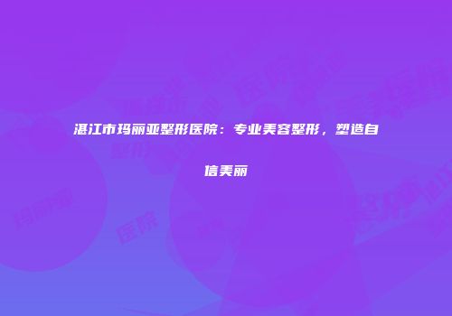 湛江市玛丽亚整形医院：专业美容整形，塑造自信美丽