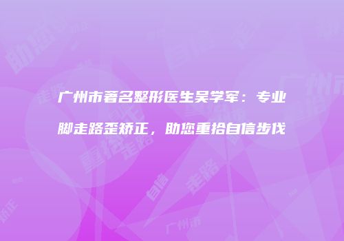 广州市著名整形医生吴学军：专业脚走路歪矫正，助您重拾自信步伐