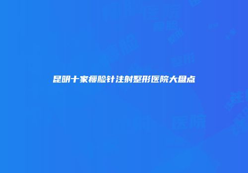 昆明十家瘦脸针注射整形医院大盘点