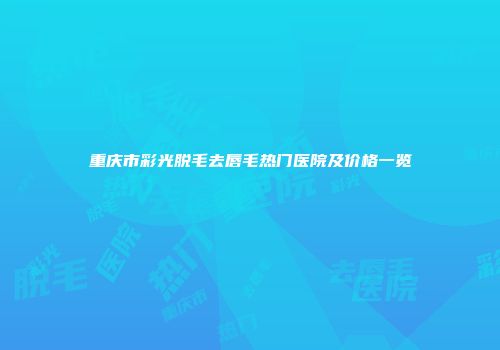 重庆市彩光脱毛去唇毛热门医院及价格一览