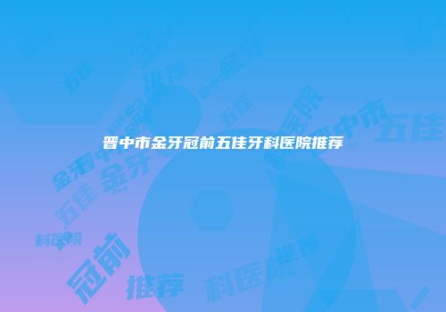 晋中市金牙冠前五佳牙科医院推荐